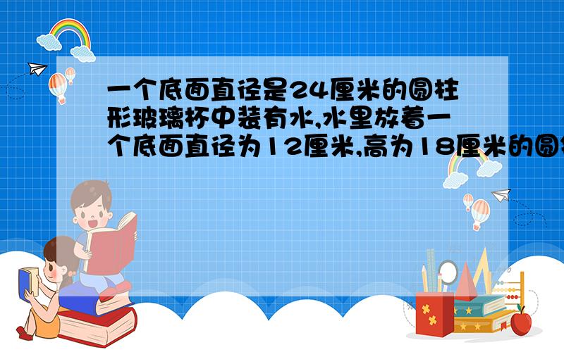 一个底面直径是24厘米的圆柱形玻璃杯中装有水,水里放着一个底面直径为12厘米,高为18厘米的圆锥形铁块（此铅块完全没在水中,水没出来）,当把铅块从杯中取出时,杯里的水面会下降多少厘