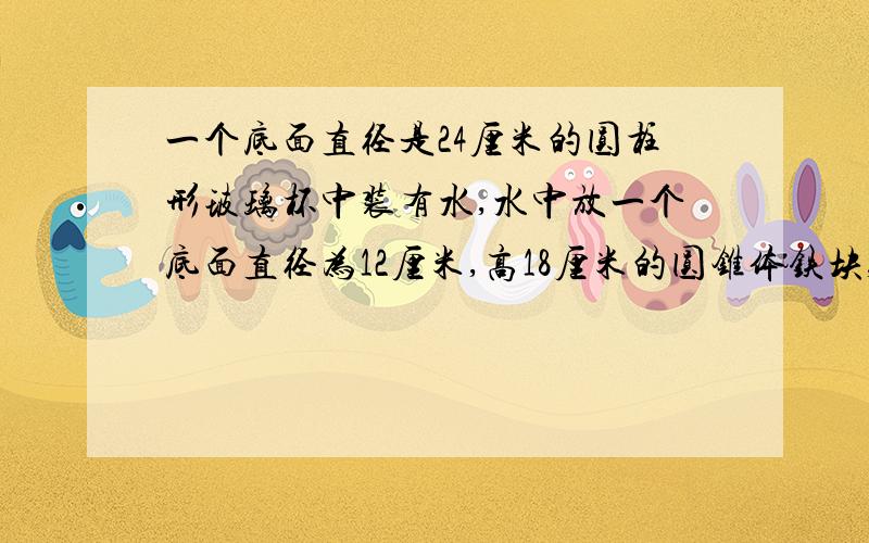 一个底面直径是24厘米的圆柱形玻璃杯中装有水,水中放一个底面直径为12厘米,高18厘米的圆锥体铁块,当铁从杯中取出时,杯里的水会下降多少厘米?