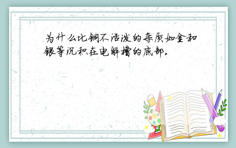 为什么比铜不活泼的杂质如金和银等沉积在电解槽的底部。