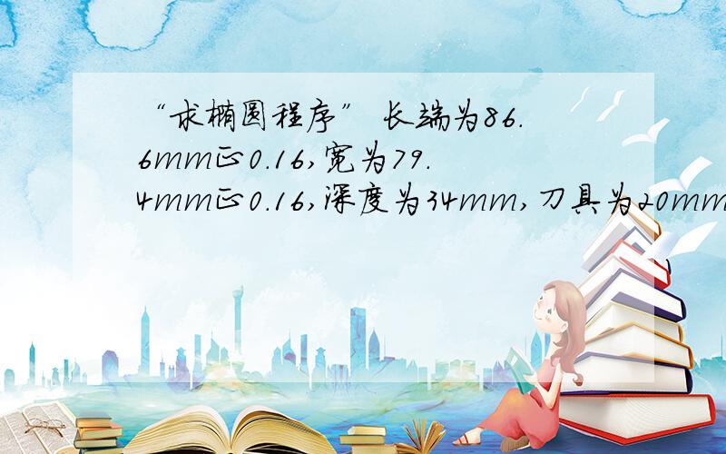 “求椭圆程序” 长端为86.6mm正0.16,宽为79.4mm正0.16,深度为34mm,刀具为20mm立铣刀,注明：铣内椭圆请问谁知道法兰克加工中心中的3202参数中的ER9对应的1改为0该如何做修改，我在MDI方式下修改，