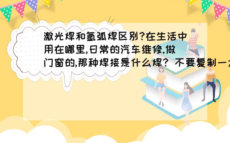 激光焊和氩弧焊区别?在生活中用在哪里,日常的汽车维修.做门窗的,那种焊接是什么焊? 不要复制一大堆哦,讲点通俗易懂的,直接能明白的,最好能举点生活当中能见到的例子! 谢谢咯~~~~~~~~`