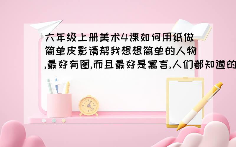 六年级上册美术4课如何用纸做简单皮影请帮我想想简单的人物,最好有图,而且最好是寓言,人们都知道的故事里的人物