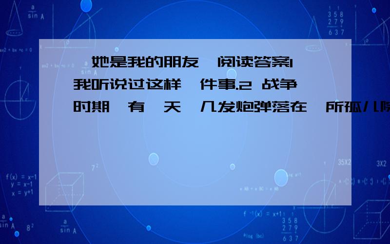 《她是我的朋友》阅读答案1 我听说过这样一件事.2 战争时期,有一天,几发炮弹落在一所孤儿院里.两名儿童当场被炸死,还有几名儿童受了伤,其中有个小姑娘.3 附近医院的医生和护士接到消息