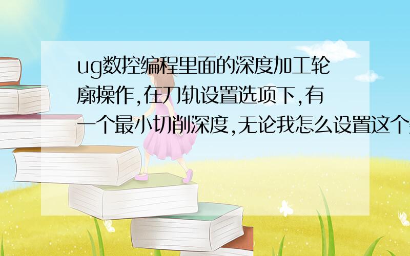 ug数控编程里面的深度加工轮廓操作,在刀轨设置选项下,有一个最小切削深度,无论我怎么设置这个数值大小,都不会对刀路产生影响,难道是无用的设置吗?我的ug版本是6.0