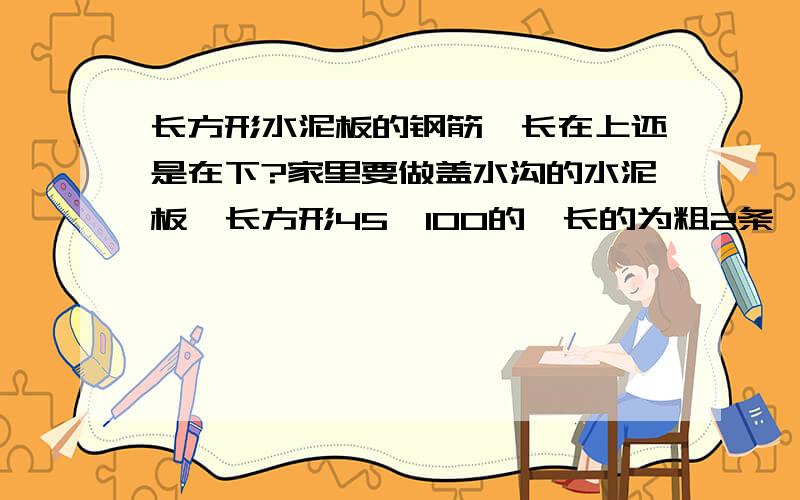 长方形水泥板的钢筋,长在上还是在下?家里要做盖水沟的水泥板,长方形45*100的,长的为粗2条,短的为细4条,父母为了长筋在上还是在下进行了辩论,本人很郁闷,