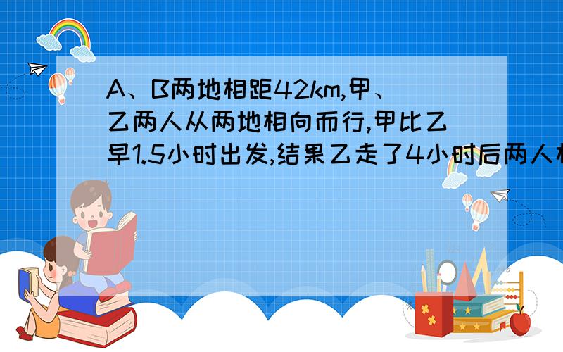 A、B两地相距42km,甲、乙两人从两地相向而行,甲比乙早1.5小时出发,结果乙走了4小时后两人相遇 ； 若他们同向而行,乙比甲早走8小时,结果乙再走5小时后反超出甲3km,求甲乙二人的速度.