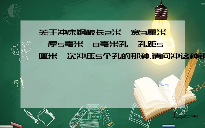 关于冲床钢板长2米,宽3厘米,厚5毫米,8毫米孔,孔距5厘米一次冲压5个孔的那种.请问冲这种钢板要多大冲