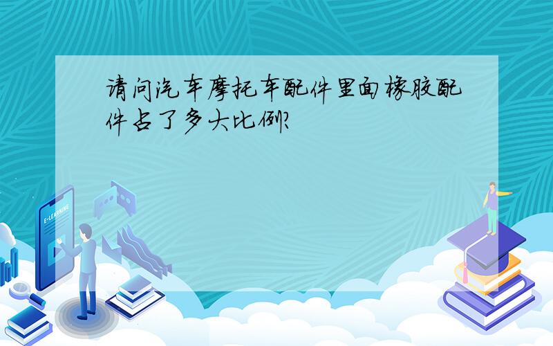 请问汽车摩托车配件里面橡胶配件占了多大比例?