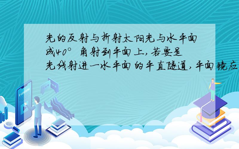 光的反射与折射太阳光与水平面成40°角射到平面上,若要是光线射进一水平面的平直隧道,平面镜应与水平面的夹角为（ ）或（ ）｛尽量解释清楚一些,各位同志们,多活动活动手指也不错哦!