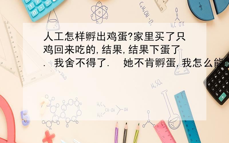 人工怎样孵出鸡蛋?家里买了只鸡回来吃的,结果,结果下蛋了. 我舍不得了.  她不肯孵蛋,我怎么能孵出来?    我整天带着它暖它可以吗..=  =,    壳子上有粑粑,我能用温水给它洗澡么?Ps：  是受精