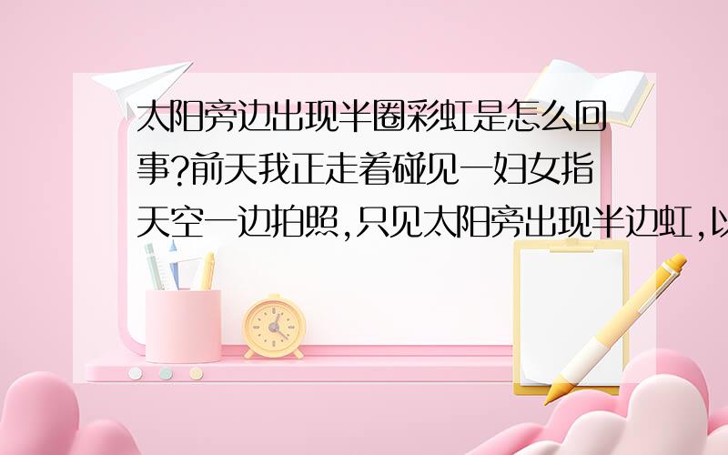 太阳旁边出现半圈彩虹是怎么回事?前天我正走着碰见一妇女指天空一边拍照,只见太阳旁出现半边虹,以前只见到过东边有虹西边有虹,这还真新鲜.是不有什么情况