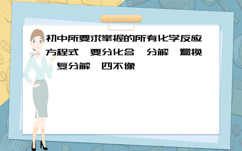 初中所要求掌握的所有化学反应方程式,要分化合,分解,置换,复分解,四不像,