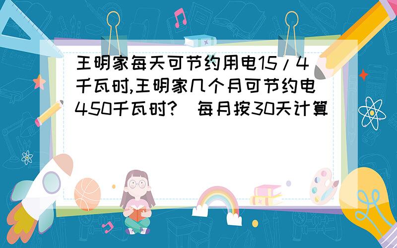 王明家每天可节约用电15/4千瓦时,王明家几个月可节约电450千瓦时?（每月按30天计算）