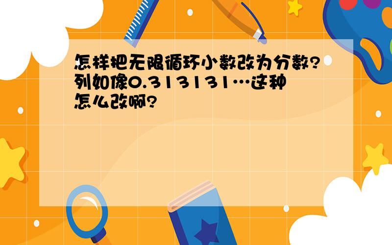 怎样把无限循环小数改为分数?列如像0.313131…这种怎么改啊?