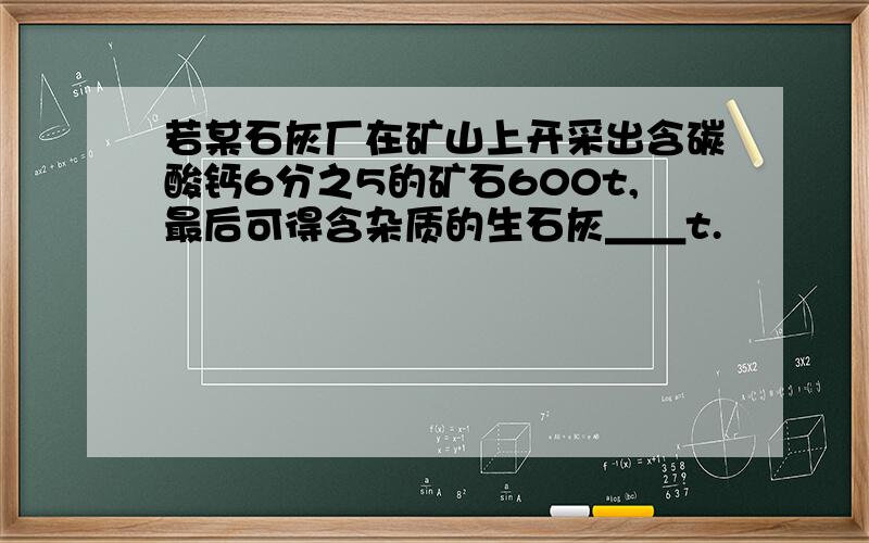 若某石灰厂在矿山上开采出含碳酸钙6分之5的矿石600t,最后可得含杂质的生石灰＿＿t.