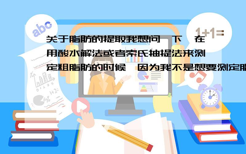 关于脂肪的提取我想问一下,在用酸水解法或者索氏抽提法来测定粗脂肪的时候,因为我不是想要测定脂肪的含量,而是要把脂肪抽提出来,然后把脂肪再去做其他的实验,步骤中要怎么改?或者说