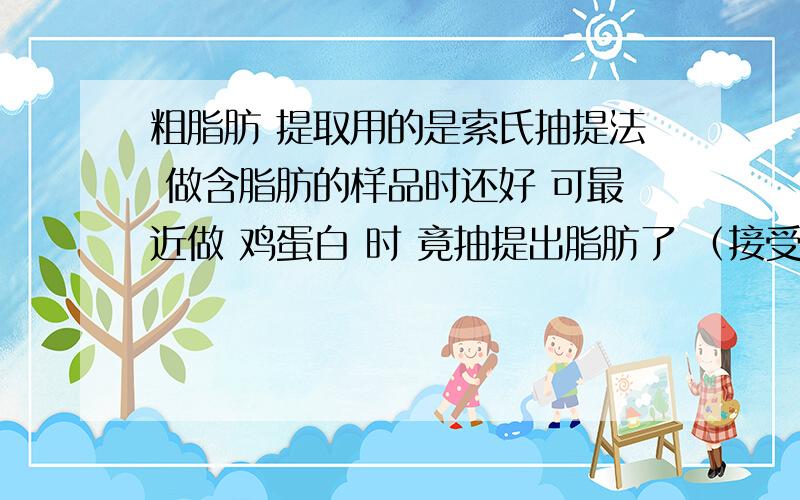 粗脂肪 提取用的是索氏抽提法 做含脂肪的样品时还好 可最近做 鸡蛋白 时 竟抽提出脂肪了 （接受瓶重了） （鸡蛋白不应该含脂肪的吧） 如果说样品没问题的话 会是哪个步骤出的错呢