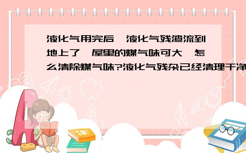 液化气用完后,液化气残渣流到地上了,屋里的煤气味可大,怎么清除煤气味?液化气残杂已经清理干净了,但屋子里已经通风了一天一夜了,气味还是很大!