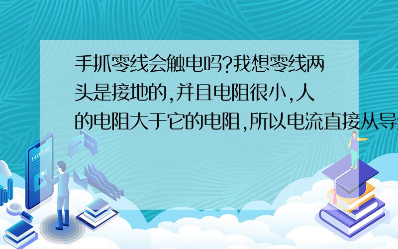 手抓零线会触电吗?我想零线两头是接地的,并且电阻很小,人的电阻大于它的电阻,所以电流直接从导线流回地下.相当人是被短路的,所以人无论站在地上还是站在木凳上都不会触电,请问我的想