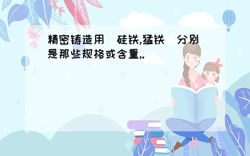 精密铸造用(硅铁,猛铁)分别是那些规格或含量,.