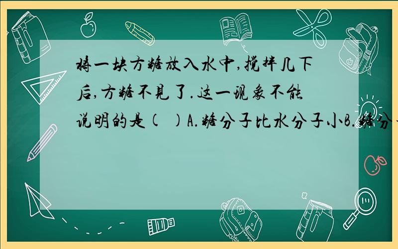 将一块方糖放入水中,搅拌几下后,方糖不见了.这一现象不能说明的是( )A.糖分子比水分子小B.糖分子在不停地运动C.糖分子之间有空隙D.水分子之间有空隙