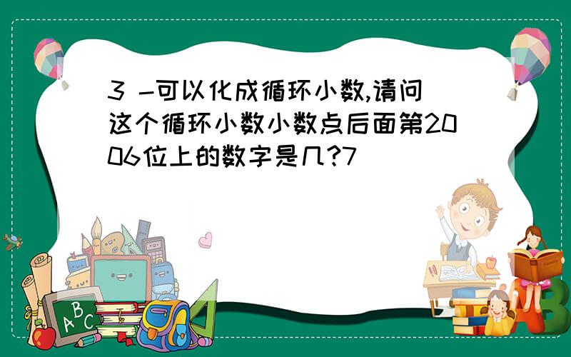 3 -可以化成循环小数,请问这个循环小数小数点后面第2006位上的数字是几?7