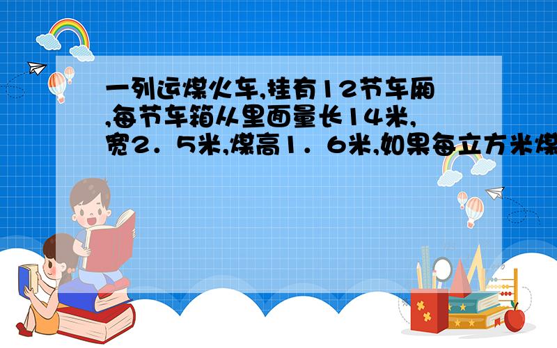 一列运煤火车,挂有12节车厢,每节车箱从里面量长14米,宽2．5米,煤高1．6米,如果每立方米煤重1．4吨,这列火车共运了多少吨煤