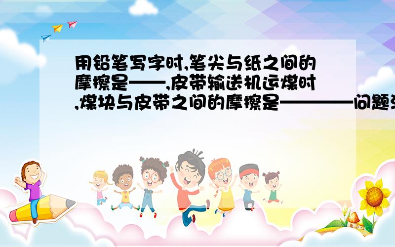 用铅笔写字时,笔尖与纸之间的摩擦是——,皮带输送机运煤时,煤块与皮带之间的摩擦是————问题没有写完,用圆珠笔写字时,笔尖上的圆珠子与纸之间的摩擦是——-