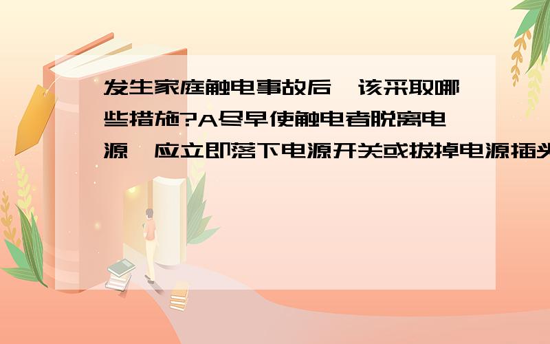 发生家庭触电事故后,该采取哪些措施?A尽早使触电者脱离电源,应立即落下电源开关或拔掉电源插头 B迅速移至通风干燥处仰卧,将其上衣和裤带放松,观察触电者有无呼吸,摸一摸劲动脉有没有