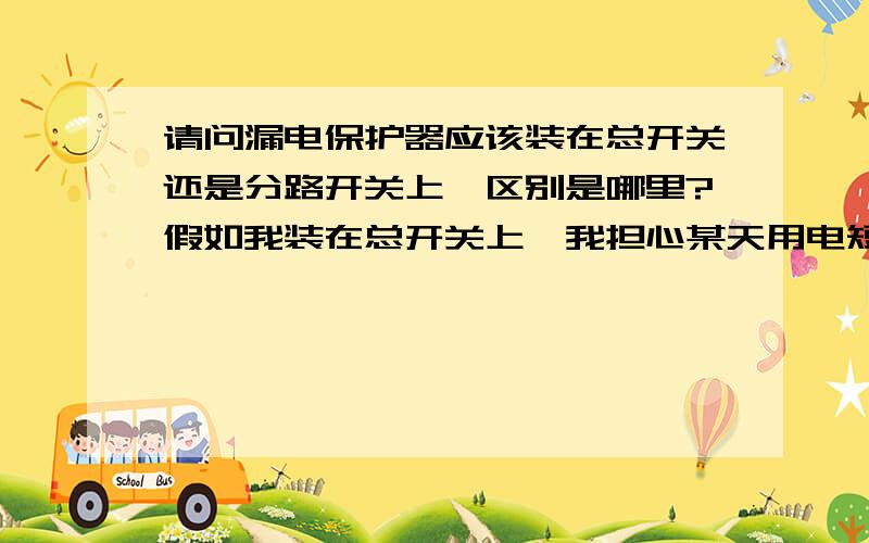 请问漏电保护器应该装在总开关还是分路开关上,区别是哪里?假如我装在总开关上,我担心某天用电短路了或者超负荷用电过载了,总开关跳掉了,那整个屋子就没电了,岂不是漆黑一片,再去拨开