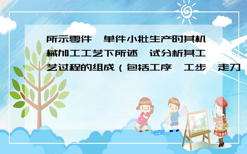 所示零件,单件小批生产时其机械加工工艺下所述,试分析其工艺过程的组成（包括工序、工步、走刀、安所示零件,单件小批生产时其机械加工工艺下所述,试分析其工艺过程的组成（包括工序