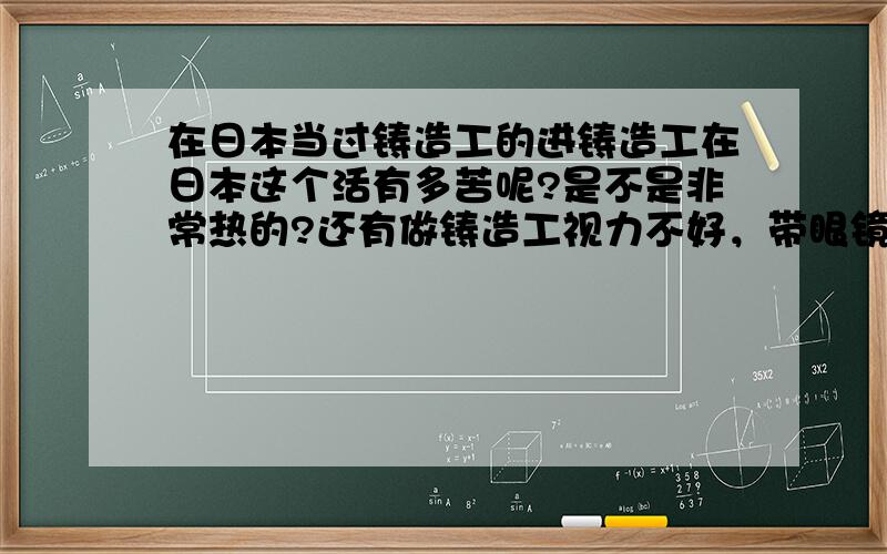 在日本当过铸造工的进铸造工在日本这个活有多苦呢?是不是非常热的?还有做铸造工视力不好，带眼镜，或者隐型眼镜可以吗？