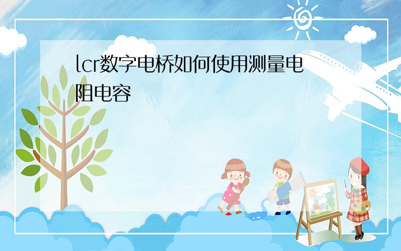 lcr数字电桥如何使用测量电阻电容