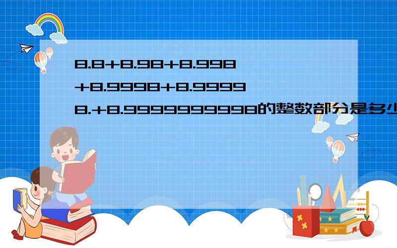 8.8+8.98+8.998+8.9998+8.99998.+8.9999999998的整数部分是多少