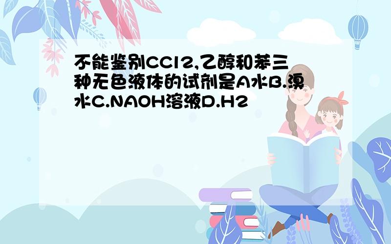 不能鉴别CCl2,乙醇和苯三种无色液体的试剂是A水B.溴水C.NAOH溶液D.H2