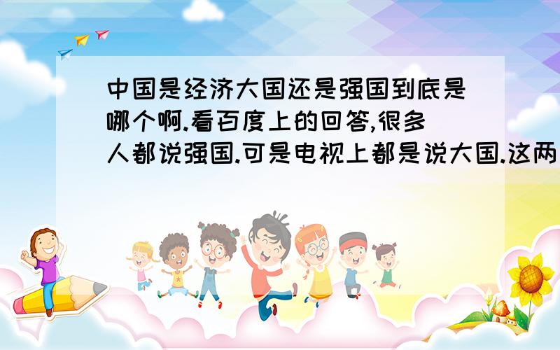 中国是经济大国还是强国到底是哪个啊.看百度上的回答,很多人都说强国.可是电视上都是说大国.这两者有什么区别吗...