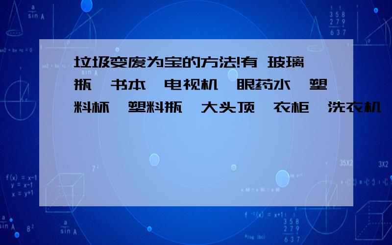 垃圾变废为宝的方法!有 玻璃瓶,书本,电视机,眼药水,塑料杯,塑料瓶,大头顶,衣柜,洗衣机,电脑,闹钟,金鱼缸,金鱼缸里的水,皮衣,好多的泡沫,好多的毛巾