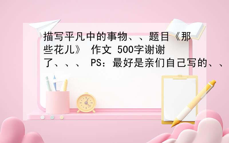 描写平凡中的事物、、题目《那些花儿》 作文 500字谢谢了、、、 PS：最好是亲们自己写的、、不是别人发的、、、谢谢、