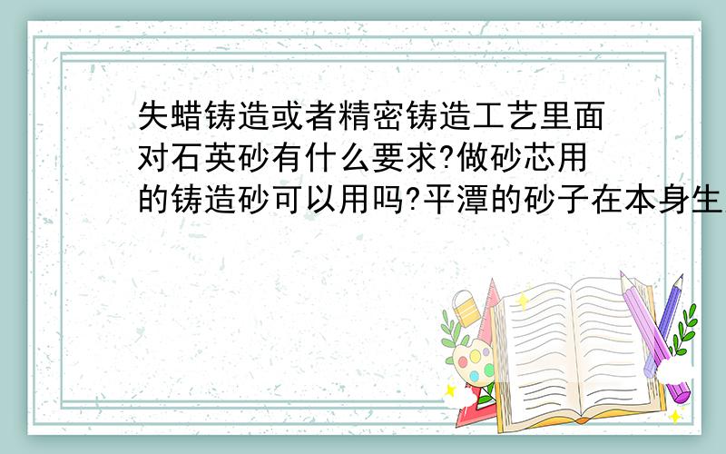 失蜡铸造或者精密铸造工艺里面对石英砂有什么要求?做砂芯用的铸造砂可以用吗?平潭的砂子在本身生产的时候就已经是在温度达到800度左右的情况下烘干而成的,熔模铸造的温度:(焙烧时逐