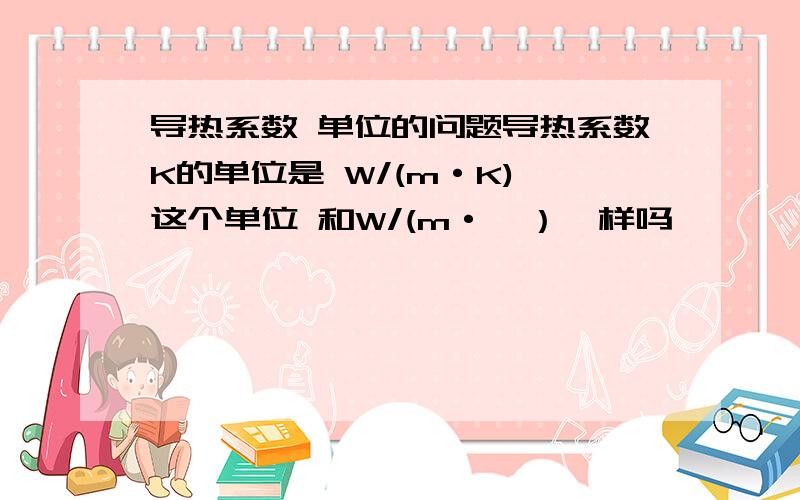 导热系数 单位的问题导热系数K的单位是 W/(m·K) 这个单位 和W/(m·℃）一样吗