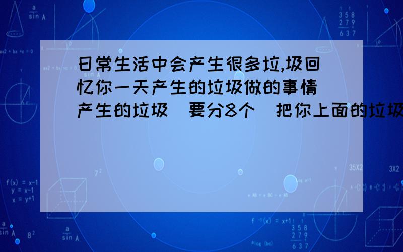 日常生活中会产生很多垃,圾回忆你一天产生的垃圾做的事情 产生的垃圾（要分8个）把你上面的垃圾分类.（要分5个）