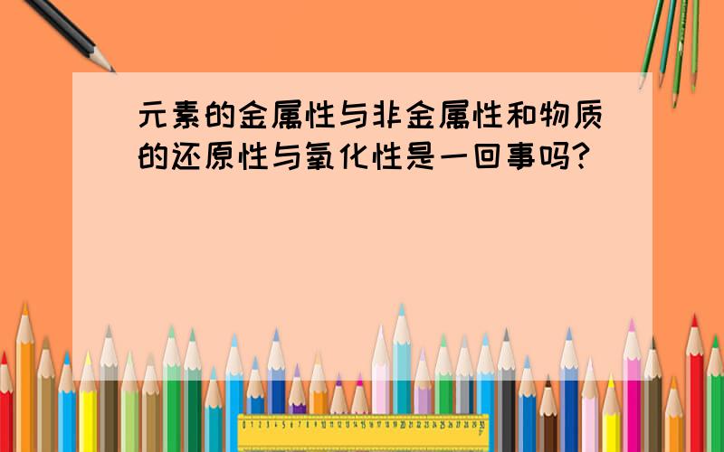 元素的金属性与非金属性和物质的还原性与氧化性是一回事吗?