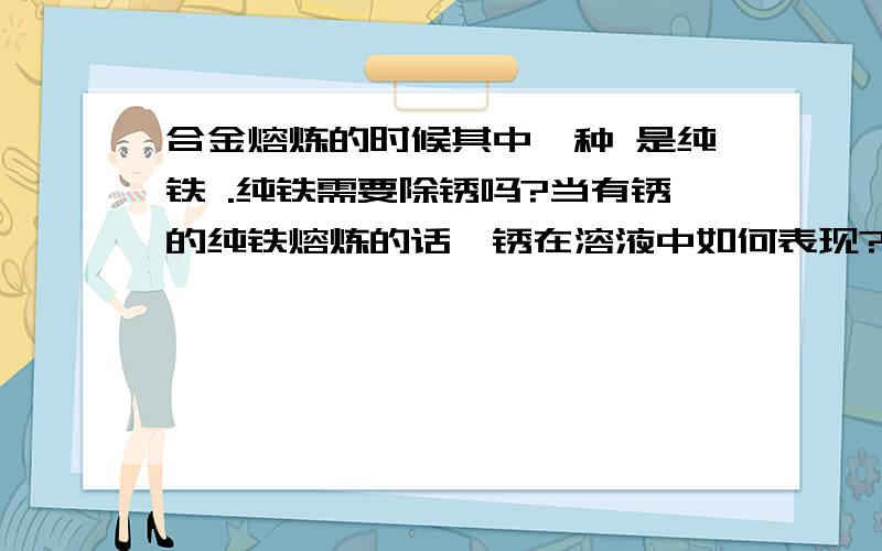 合金熔炼的时候其中一种 是纯铁 .纯铁需要除锈吗?当有锈的纯铁熔炼的话,锈在溶液中如何表现?