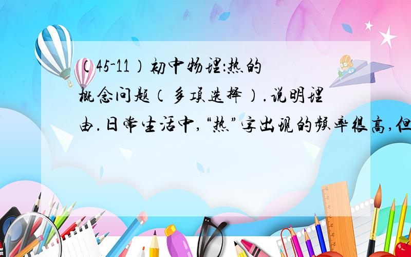 （45-11）初中物理：热的概念问题（多项选择）.说明理由.日常生活中,“热”字出现的频率很高,但所含的的物理意义却不同.下列现象中,“热”字的含义为“温度”的是A、热胀冷缩 B、摩擦