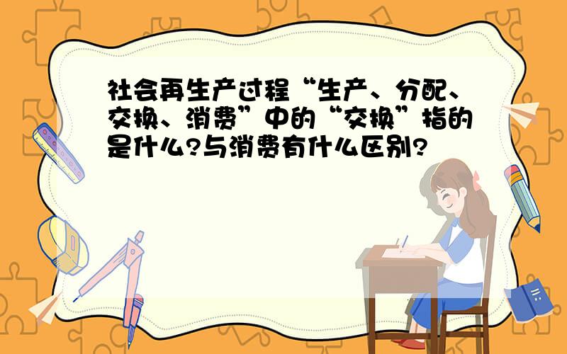 社会再生产过程“生产、分配、交换、消费”中的“交换”指的是什么?与消费有什么区别?