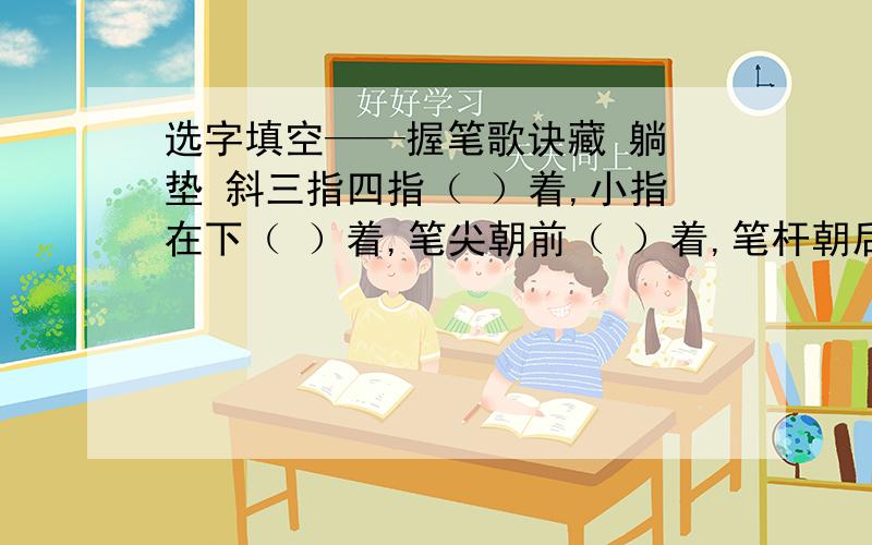 选字填空——握笔歌诀藏 躺 垫 斜三指四指（ ）着,小指在下（ ）着,笔尖朝前（ ）着,笔杆朝后（ ）着.