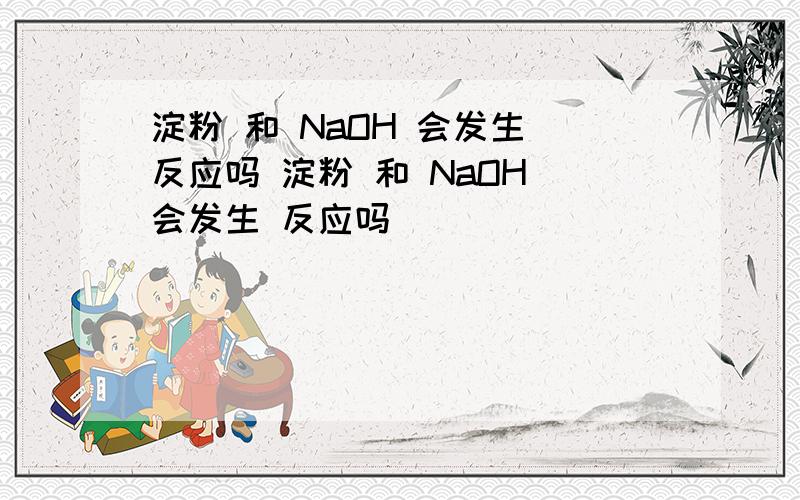 淀粉 和 NaOH 会发生 反应吗 淀粉 和 NaOH 会发生 反应吗