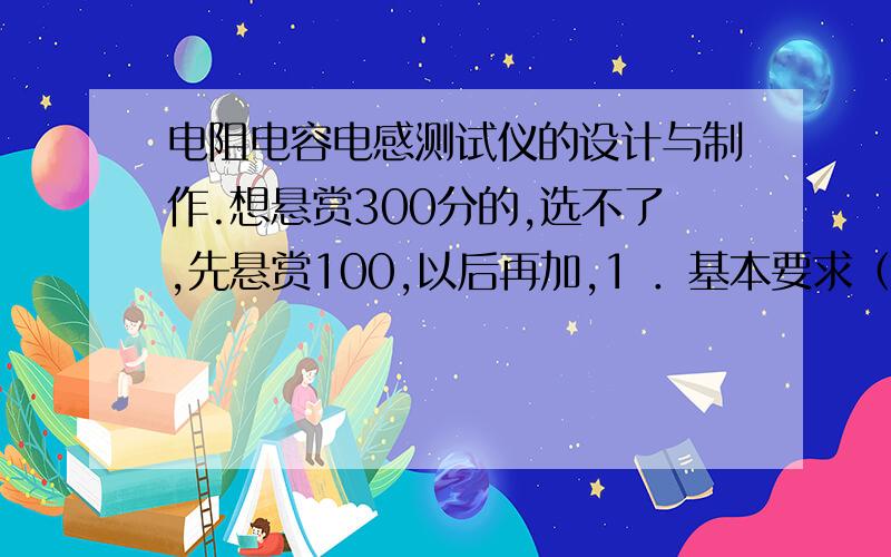 电阻电容电感测试仪的设计与制作.想悬赏300分的,选不了,先悬赏100,以后再加,1 ．基本要求（ 1 ）自制一个测试用的正弦信号发生器,输出信号的频率范围1Hz~1MHz ,峰值Vm≥5V,输出阻抗≤50Ω.输出