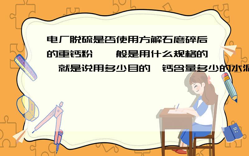 电厂脱硫是否使用方解石磨碎后的重钙粉,一般是用什么规格的,就是说用多少目的,钙含量多少的水泥厂是否用重钙粉,如果用,是什么规格的,