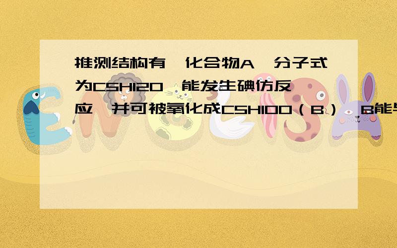 推测结构有一化合物A,分子式为C5H12O,能发生碘仿反应,并可被氧化成C5H10O（B）,B能与苯肼反应生成苯腙,但不能与Fehling试剂反应.A与浓硫酸加热后得C5H10（C）.C经酸性KMnO4溶液氧化可得C3H6O（D）